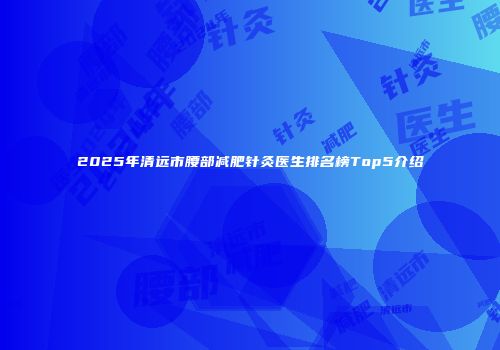 2025年清远市腰部减肥针灸医生排名榜Top5介绍