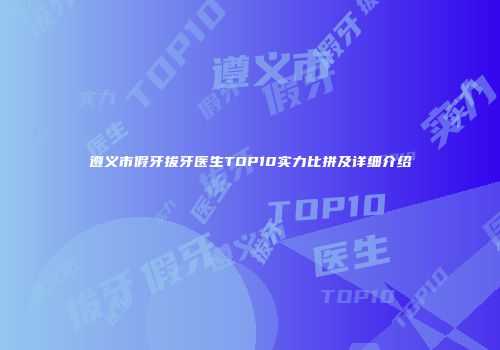 遵义市假牙拔牙医生TOP10实力比拼及详细介绍