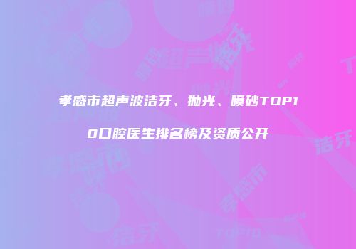 孝感市超声波洁牙、抛光、喷砂TOP10口腔医生排名榜及资质公开