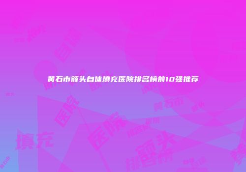 黄石市额头自体填充医院排名榜前10强推荐