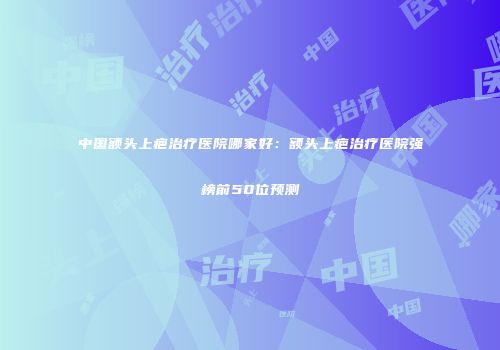 中国额头上疤治疗医院哪家好：额头上疤治疗医院强榜前50位预测