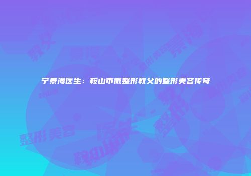 宁景海医生：鞍山市微整形教父的整形美容传奇