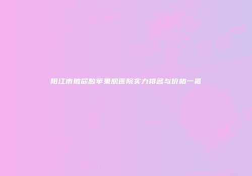 阳江市玻尿酸苹果肌医院实力排名与价格一览