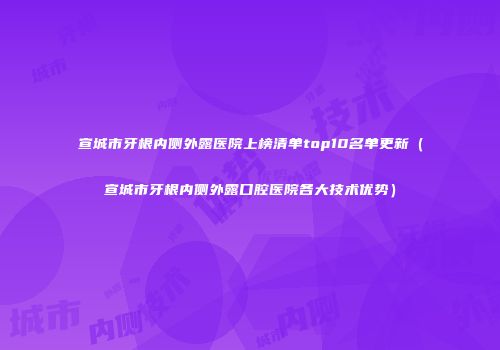 宣城市牙根内侧外露医院上榜清单top10名单更新（宣城市牙根内侧外露口腔医院各大技术优势）