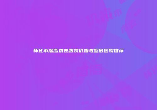怀化市溶脂术去眼袋价格与整形医院推荐