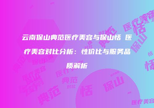 云南保山典范医疗美容与保山恬媄医疗美容对比分析：性价比与服务品质解析