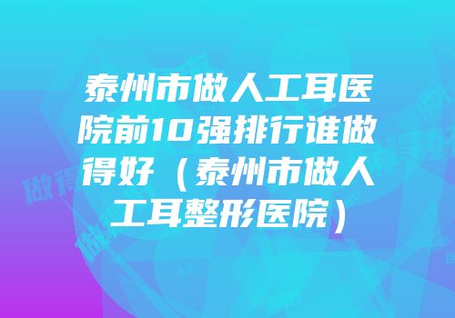 泰州市做人工耳医院前10强排行谁做得好（泰州市做人工耳整形医院）