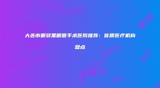 大连市眼袋黑眼圈手术医院推荐：优质医疗机构盘点