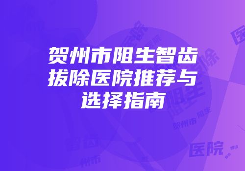 贺州市阻生智齿拔除医院推荐与选择指南