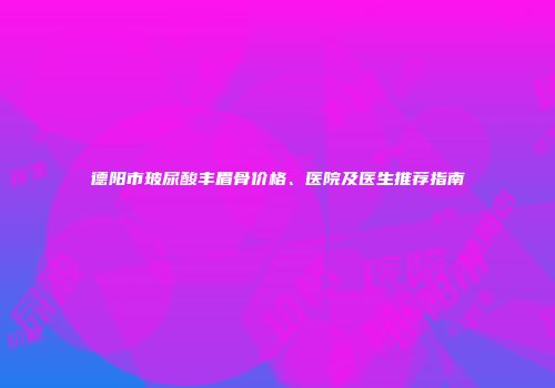 德阳市玻尿酸丰眉骨价格、医院及医生推荐指南