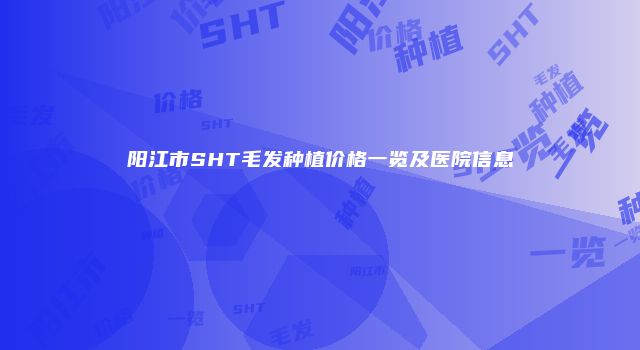 阳江市SHT毛发种植价格一览及医院信息