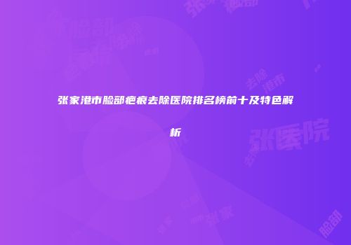 张家港市脸部疤痕去除医院排名榜前十及特色解析