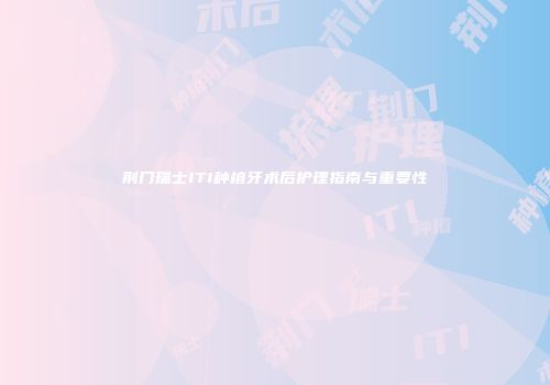 荆门瑞士ITI种植牙术后护理指南与重要性