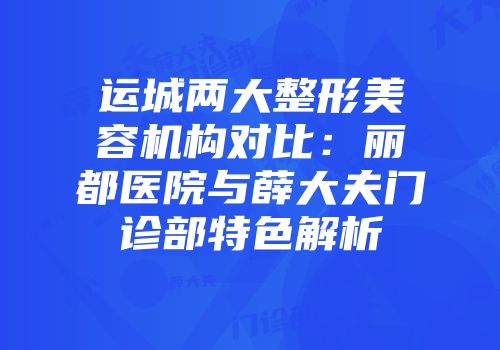 运城两大整形美容机构对比：丽都医院与薛大夫门诊部特色解析