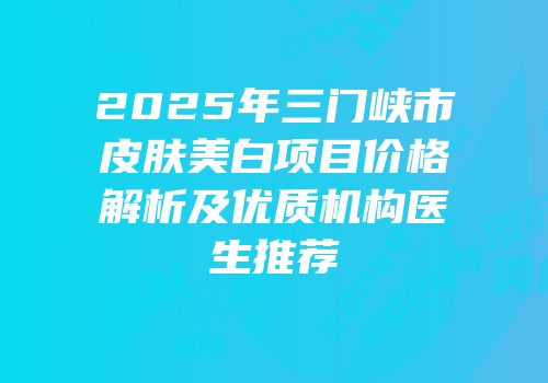 2025年三门峡市皮肤美白项目价格解析及优质机构医生推荐
