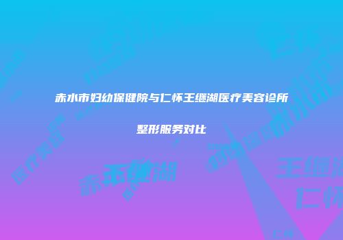 赤水市妇幼保健院与仁怀王继湖医疗美容诊所整形服务对比