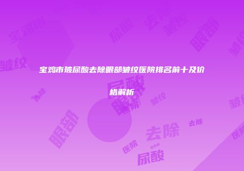 宝鸡市玻尿酸去除眼部皱纹医院排名前十及价格解析