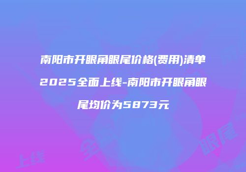 南阳市开眼角眼尾价格(费用)清单2025全面上线-南阳市开眼角眼尾均价为5873元