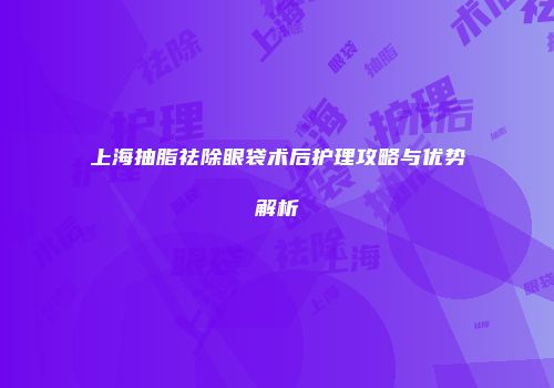 上海抽脂祛除眼袋术后护理攻略与优势解析