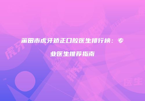 莆田市虎牙矫正口腔医生排行榜：专业医生推荐指南