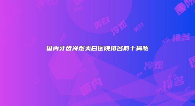 国内牙齿冷观美白医院排名前十揭晓