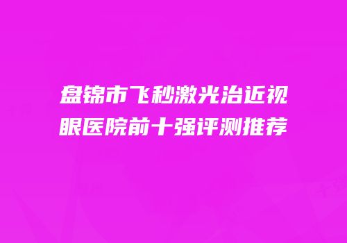 盘锦市飞秒激光治近视眼医院前十强评测推荐