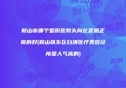 鞍山市哪个整形医院头向左歪矫正做的好(鞍山铁东区白涛医疗美容诊所是人气高的)
