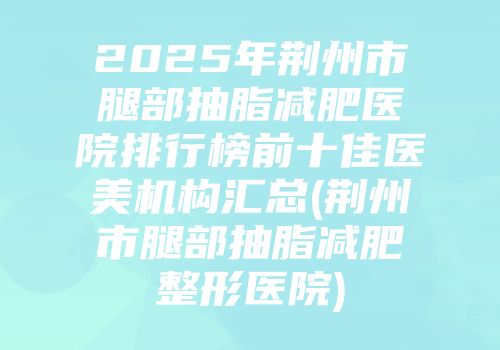 2025年荆州市腿部抽脂减肥医院排行榜前十佳医美机构汇总(荆州市腿部抽脂减肥整形医院)