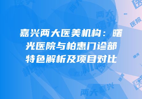 嘉兴两大医美机构：曙光医院与柏惠门诊部特色解析及项目对比