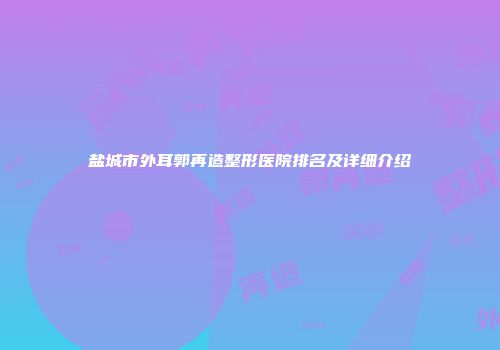 盐城市外耳郭再造整形医院排名及详细介绍