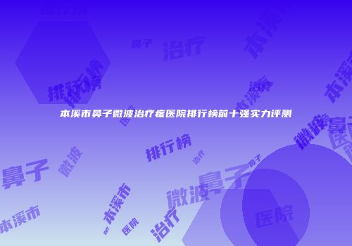 本溪市鼻子微波治疗疼医院排行榜前十强实力评测