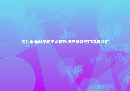 铜仁市外科正颌手术医院排行榜及热门项目介绍