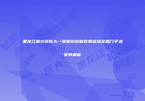 黑龙江哈尔滨医大一院整形科新收费标准及热门手术案例解析