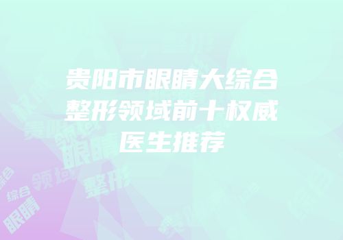 贵阳市眼睛大综合整形领域前十权威医生推荐