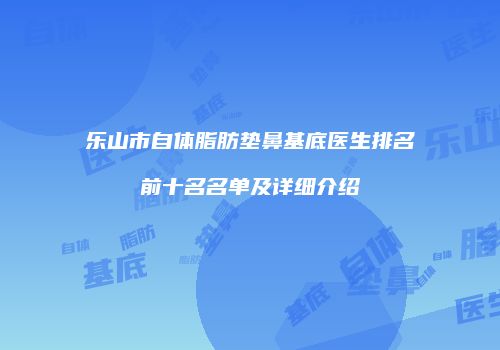乐山市自体脂肪垫鼻基底医生排名前十名名单及详细介绍