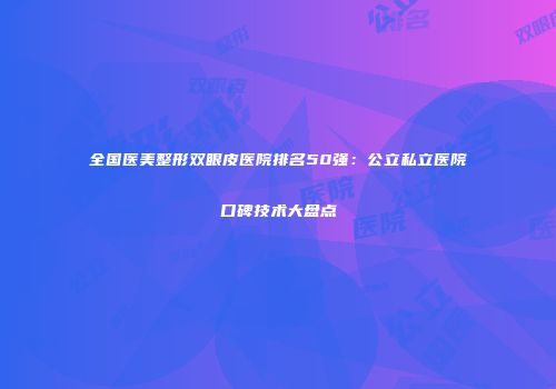 全国医美整形双眼皮医院排名50强：公立私立医院口碑技术大盘点