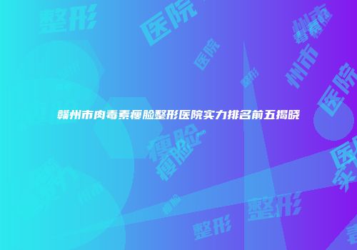 赣州市肉毒素瘦脸整形医院实力排名前五揭晓