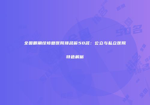 全国眼角纹修复医院排名前50名：公立与私立医院特色解析
