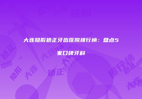 大连隐形矫正牙齿医院排行榜：盘点5家口碑牙科