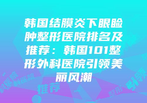 韩国结膜炎下眼睑肿整形医院排名及推荐：韩国101整形外科医院引领美丽风潮