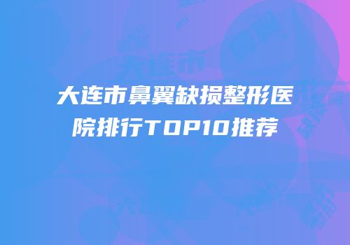 大连市鼻翼缺损整形医院排行TOP10推荐