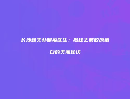 长沙雅美朴明福医生：揭秘去皱胶原蛋白的美丽秘诀