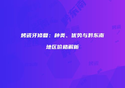 烤瓷牙修复：种类、优势与黔东南地区价格解析