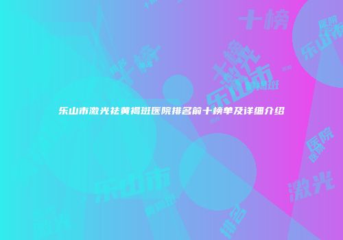 乐山市激光祛黄褐斑医院排名前十榜单及详细介绍