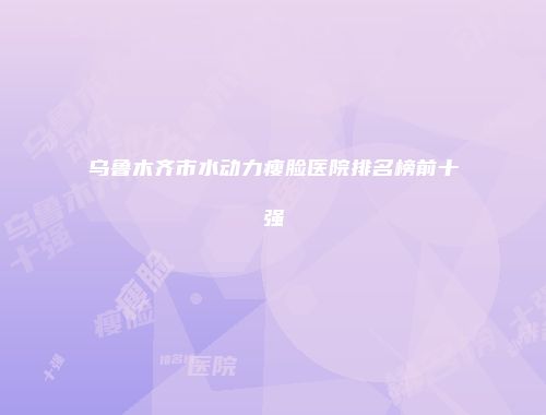 乌鲁木齐市水动力瘦脸医院排名榜前十强