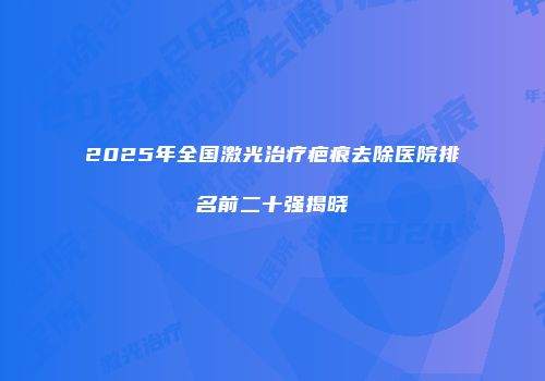 2025年全国激光治疗疤痕去除医院排名前二十强揭晓