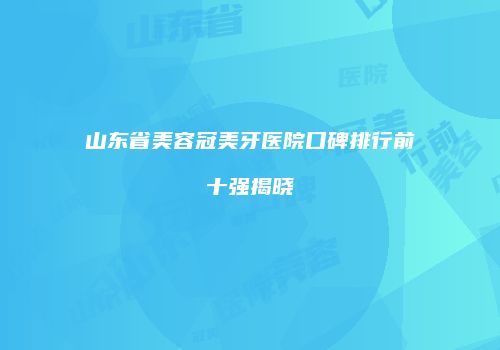山东省美容冠美牙医院口碑排行前十强揭晓