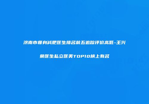 济南市瘦身减肥医生排名前五追踪评价高低-王兴荣医生私立医美TOP10榜上有名