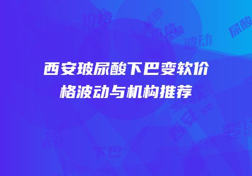 西安玻尿酸下巴变软价格波动与机构推荐