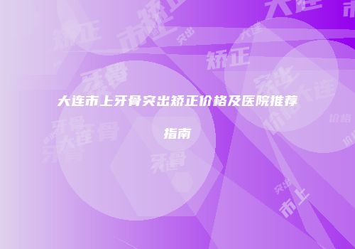 大连市上牙骨突出矫正价格及医院推荐指南